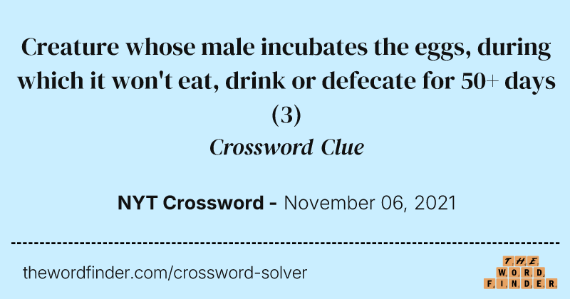 Creature whose male incubates the eggs, during which it won't eat, drink or defecate for 50+ days crossword clue image