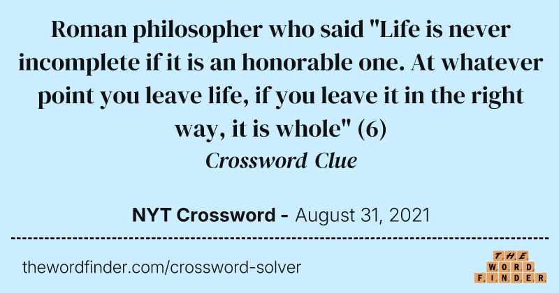 Roman philosopher who said "Life is never incomplete if it is an honorable one. At whatever point you leave life, if you leave it in the right way, it is whole" crossword clue image