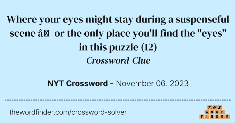 Where your eyes might stay during a suspenseful scene … or the only place you'll find the "eyes" in this puzzle crossword clue image