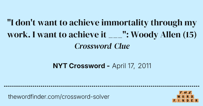 "I don't want to achieve immortality through my work. I want to achieve it ___": Woody Allen crossword clue image