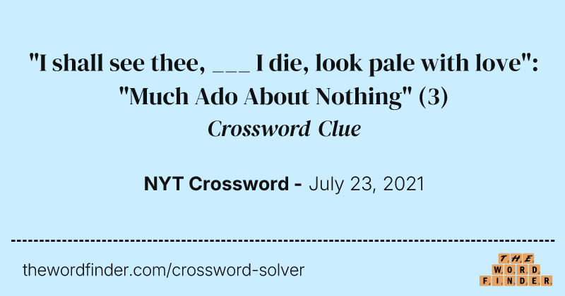 "I shall see thee, ___ I die, look pale with love": "Much Ado About Nothing" crossword clue image