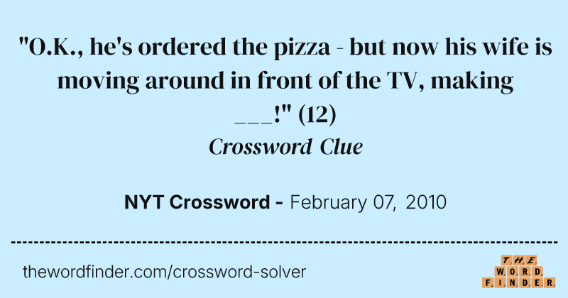 "O.K., he's ordered the pizza - but now his wife is moving around in front of the TV, making ___!" crossword clue image